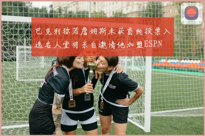 巴克利称若詹姆斯未获首轮投票入选名人堂将亲自邀请他加盟ESPN
