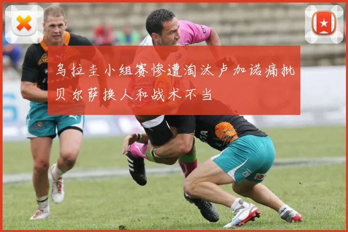 乌拉圭小组赛惨遭淘汰卢加诺痛批贝尔萨换人和战术不当