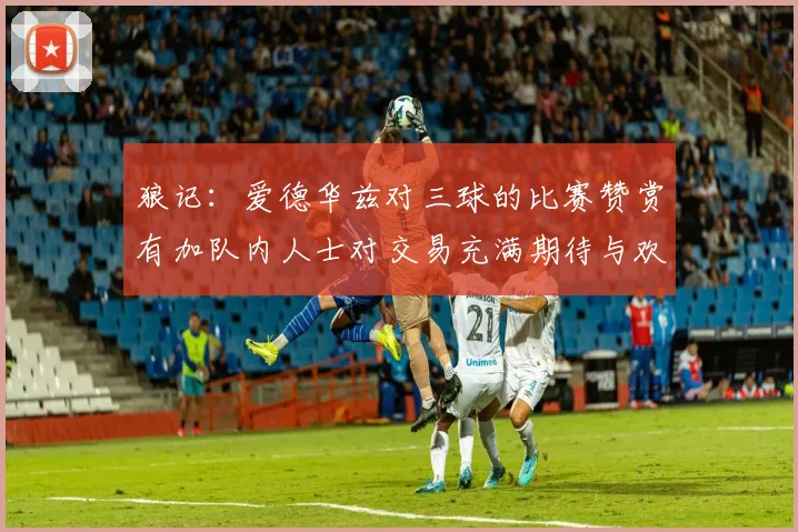 狼记：爱德华兹对三球的比赛赞赏有加队内人士对交易充满期待与欢欣