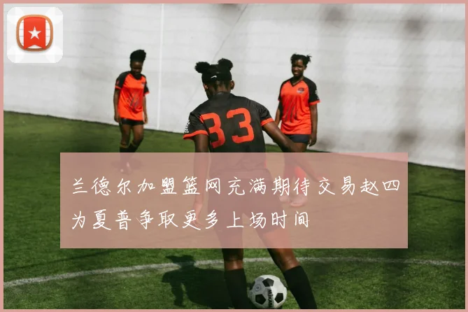 兰德尔加盟篮网充满期待交易赵四为夏普争取更多上场时间