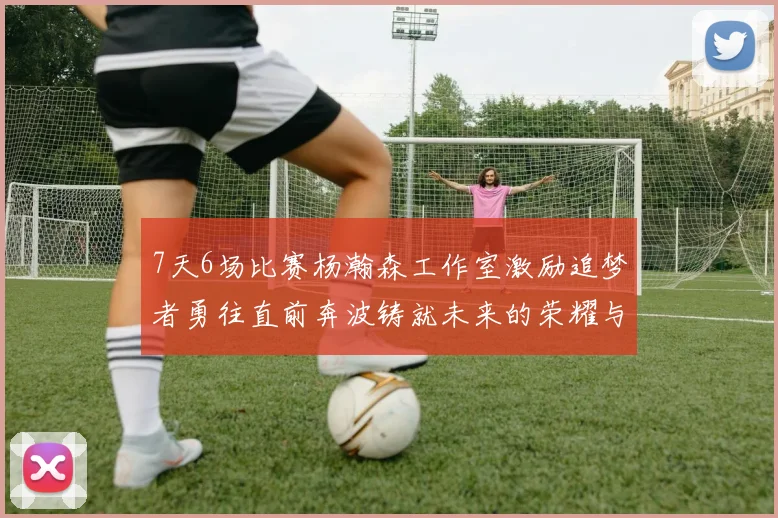 7天6场比赛杨瀚森工作室激励追梦者勇往直前奔波铸就未来的荣耀与成就