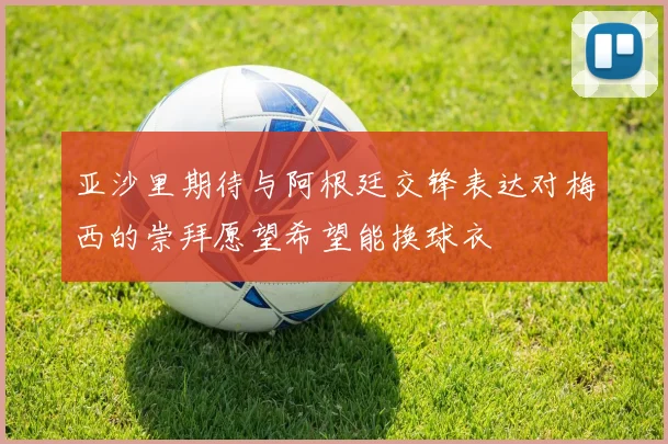 亚沙里期待与阿根廷交锋表达对梅西的崇拜愿望希望能换球衣