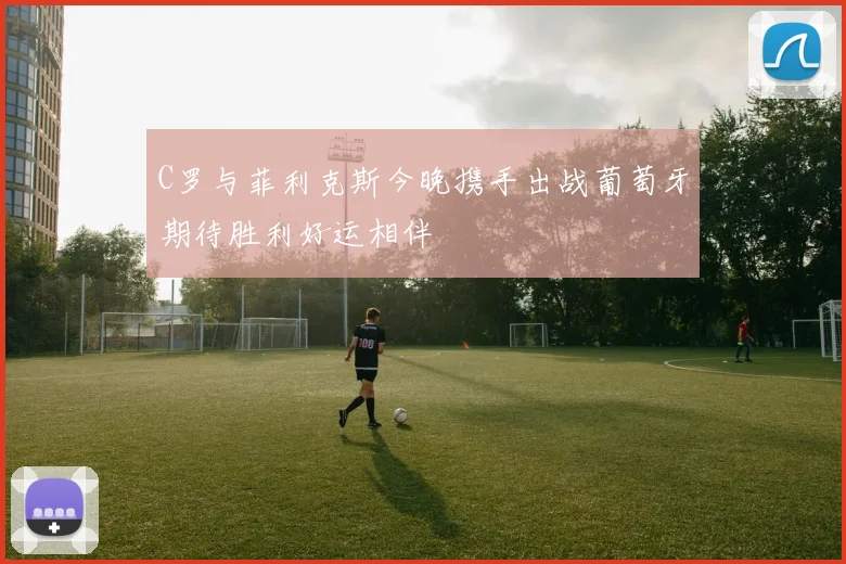 C罗与菲利克斯今晚携手出战葡萄牙期待胜利好运相伴