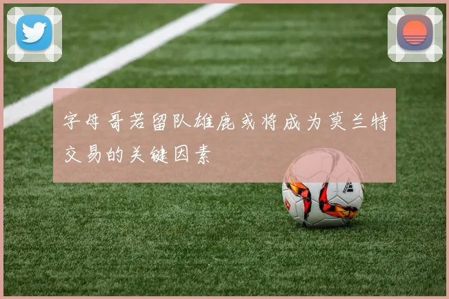 字母哥若留队雄鹿或将成为莫兰特交易的关键因素