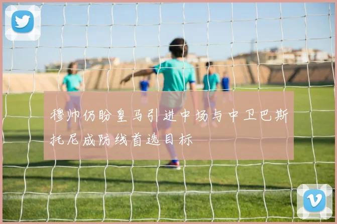 穆帅仍盼皇马引进中场与中卫巴斯托尼成防线首选目标