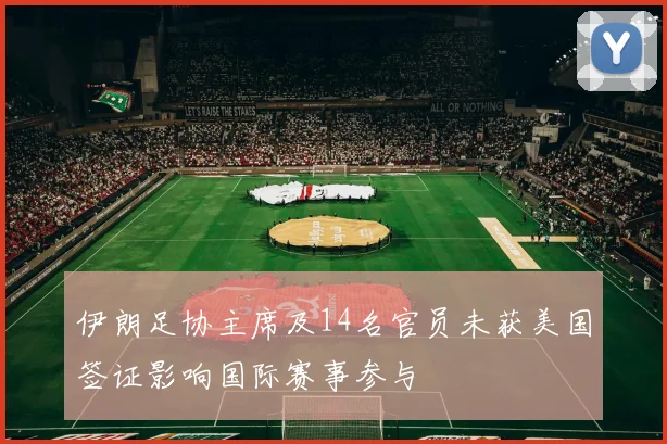 伊朗足协主席及14名官员未获美国签证影响国际赛事参与