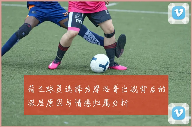 荷兰球员选择为摩洛哥出战背后的深层原因与情感归属分析