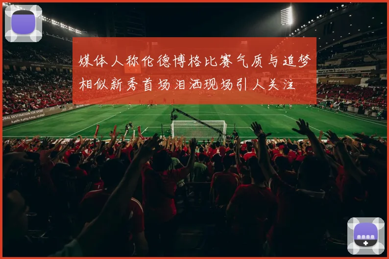 媒体人称伦德博格比赛气质与追梦相似新秀首场泪洒现场引人关注