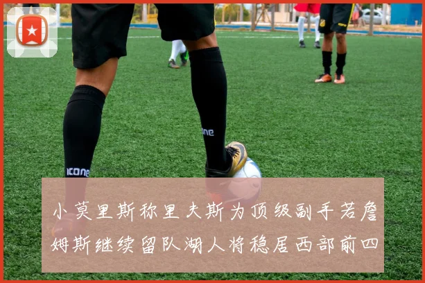 小莫里斯称里夫斯为顶级副手若詹姆斯继续留队湖人将稳居西部前四