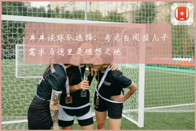 库库谈球队选择：考虑自闭症儿子需求马德里是理想之地