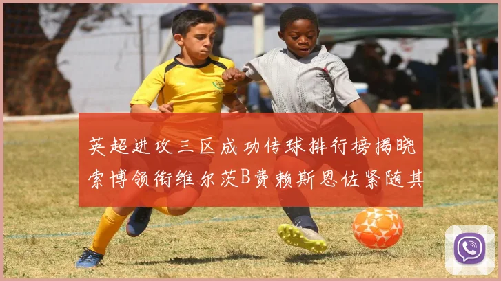 英超进攻三区成功传球排行榜揭晓索博领衔维尔茨B费赖斯恩佐紧随其后